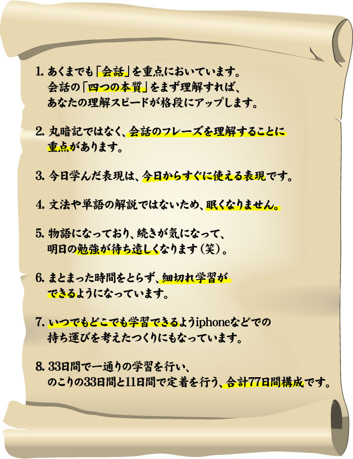 １.あくまでも「会話」を重点においています。会話の「四つの本質」をまず理解すれば、あなたの理解スピードが格段にアップします。２.丸暗記ではなく、会話のフレーズを理解することに重点があります３.今日学んだ表現は、今日からすぐに使える表現です４.文法や単語の解説ではないため、眠くなりません５.物語になっており、続きが気になって、明日の勉強が待ち遠しくなります（笑）６.まとまった時間をとらず、細切れ学習ができるようになっています７.いつでもどこでも学習できるようiphoneなどでの持ち運びを考えたつくりにもなっています８.33日間で一通りの学習を行い、のこりの33日間と11日間で定着を行う、合計77日間構成です。
